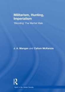 Militarism, Hunting, Imperialism: 'Blooding' The Martial Male (Sport in the Global Society) - J.A. Mangan, Callum McKenzie