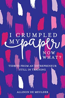 I Crumpled My Paper, Now What?: Tidbits From An Entrepreneur Still In Training - Allison De Meulder