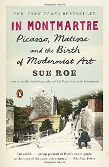 In Montmartre: Picasso, Matisse and the Birth of Modernist Art - Sue Roe