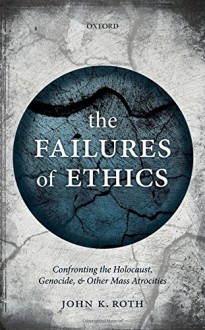 The Failures of Ethics: Confronting the Holocaust, Genocide, and Other Mass Atrocities - John K. Roth