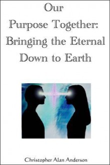 Our Purpose Together: Bringing the Eternal Down to Earth - Christopher Alan Anderson