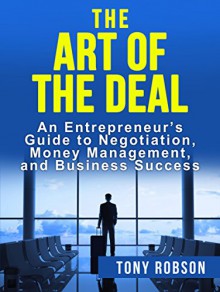 The Art of the Deal: An Entrepreneur's Guide to Negotiation, Money Management, and Business Success (The Art of the Deal, How to Be Successful) - Tony Robson