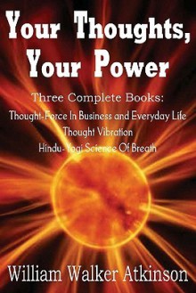 Your Thoughts, Your Power - Thought-Force in Business and Everyday Life, Thought Vibration, Hindu-Yogi Science of Breath - William W. Atkinson