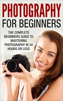 Photography For Beginners: The Complete Beginners Guide to Mastering Photography in 24 Hours or Less! (Photography - Digital Photography - Photography ... For Beginners - Take Better Pictures) - Mary Richardson