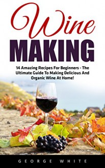 Wine Making: 14 Amazing Recipes for Beginners - The Ultimate Guide to Making Delicious and Organic Wine at Home! (Home Brew, Wine Making, Wine Recipes) - George White