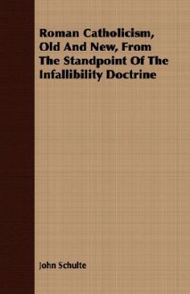 Roman Catholicism, Old and New, from the Standpoint of the Infallibility Doctrine - John Schulte