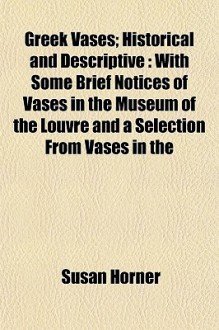 Greek Vases; Historical and Descriptive: With Some Brief Notices of Vases in the Museum of the Louvre and a Selection from Vases in the - Susan Horner