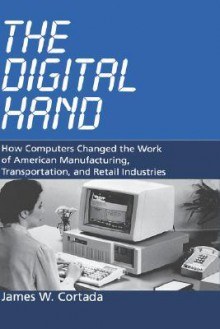 The Digital Hand: How Computers Changed the Work of American Manufacturing, Transportation, and Retail Industries - James W. Cortada