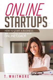 Online Startups: How to Start a Business And Make Money as an Online Coach - T Whitmore