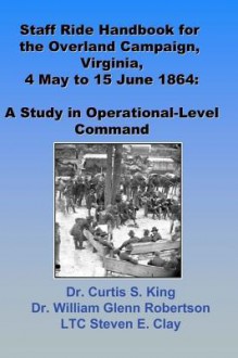 Staff Ride Handbook for the Overland Campaign, Virginia, 4 May - 15 June 1864 - Curtis S. King, William Glenn Robertson, Steven E. Clay