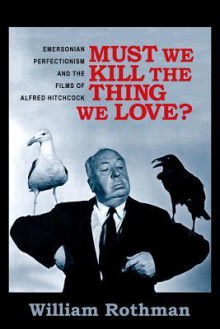 Must We Kill the Thing We Love?: Emersonian Perfectionism and the Films of Alfred Hitchcock - William Rothman