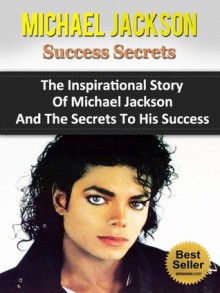 Michael Jackson Success Secrets - The Inspirational Story Of Michael Jackson And The Secrets To His Success (Thriller, Books, Biography, The Magic, The ... Moonwalk, Moonwalker, Defend A King) - Steven Nash