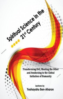 Spiritual Science in the 21st Century: Transforming Evil, Meeting the Other, and Awakening to the Global Initiation of Humanity - Yeshayahu Ben-Aharon