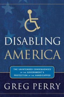 Disabling America: The Unintended Consequences of the Government's Protection of the Handicapped - Greg M. Perry