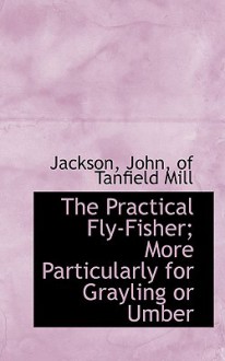 The Practical Fly-Fisher; More Particularly for Grayling or Umber - Ellen Jackson