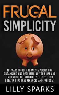 Frugal Simplicity: 101 Ways To Use Frugal Simplicity For Organizing And Decluttering Your Life And Embracing The Simplicity Lifestyle For Greater Personal ... Debt Free, Mindfulness, Simplify Your Life) - Lilly Sparks