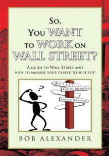 So, You Want to Work on Wall Street? : A guide to Wall Street and how to manage your career to succeed! - Bob Alexander