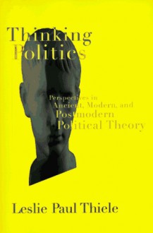 Thinking Politics: Perspectives in Ancient, Modern, and Postmodern Political Theory - Leslie Paul Thiele