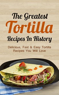 The Greatest Tortilla Recipes In History: Delicious, Fast & Easy Tortilla Recipes You Will Love - Sonia Maxwell