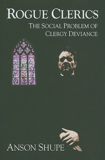 Rogue Clerics: The Social Problem of Clergy Deviance - Anson D. Shupe