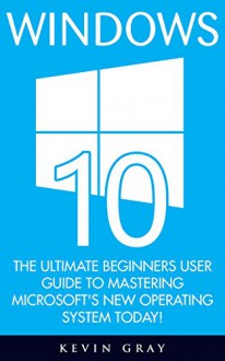 Windows 10: The Ultimate Beginners User Guide To Mastering Microsoft's New Operating System Today! (Windows 10 Books, Windows 10 Kindle, Windows 10 User Guide) - Kevin Gray