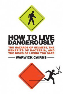 How to Live Dangerously: The Hazards of Helmets, the Benefits of Bacteria, and the Risks of Living Too Safe - Warwick Cairns