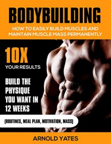 Bodybuilding:Weight Training :How to Easily Build Muscles and Keep Mass Permanently:10X your Results and Build the Physique That You Want. (bodybuilding ... lose fat, weight lifting,mass gainer) - Arnold Yates