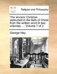 The Sincere Christian Instructed in the Faith of Christ from the Written Word in Two Volumes. ... Volume 1 of 2 - George Hay