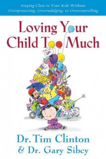 Loving Your Child Too Much: Raise Your Kids Without Overindulging, Overprotecting or Overcontrolling - Tim Clinton, Gary Sibcy