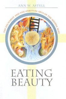 Eating Beauty: The Eucharist and the Spiritual Arts of the Middle Ages - Ann W. Astell