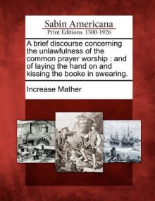 A Brief Discourse Concerning the Unlawfulness of the Common Prayer Worship: And of Laying the Hand on and Kissing the Booke in Swearing - Increase Mather