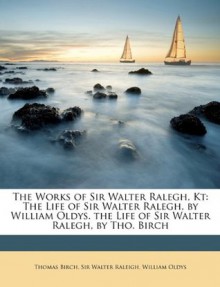 The Works of Sir Walter Ralegh, Kt: The Life of Sir Walter Ralegh, by William Oldys. the Life of Sir Walter Ralegh, by Tho. Birch - Thomas Birch, Walter Raleigh, William Oldys