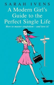 A Modern Girl's Guide to the Perfect Single Life: How to master singledom - and love it! - Sarah Ivens