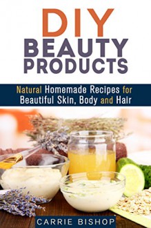 DIY Beauty Products: Natural Homemade Recipes for Beautiful Skin, Body and Hair (Organic & Herbal) - Carrie Bishop