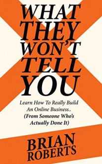 What They Won't Tell You: How To Really Build A Profitable Online Business (From Someone Who's Actually Done It) - Brian Roberts