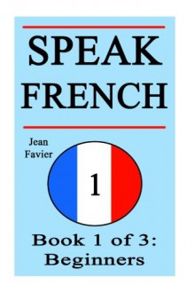 Speak French: Book 1 of 3: Beginners (How to Speak French, French for Beginners, French Language, Learn French, How to Learn French, Speaking French, ... French Guide, French Quickly, French Fast) - Jean Favier