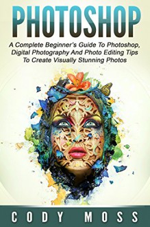 Photoshop: A Complete Beginner's Guide To Photoshop, Digital Photography And Photo Editing Tips To Create Visually Stunning Photos (Graphic Design, Digital Photography, Photoshop CC) - Cody Moss