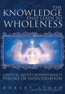 The Knowledge that Leads to Wholeness: Gnostic Myths Behind Jung's Theory of Individuation - Robert Lloyd