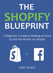 THE SHOPIFY BLUEPRINT 2016: A Beginner's Guide to Making an Extra $1,000 Per Month via Shopify - Andy Black