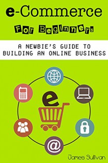 E Commerce: E-Commerce For Beginners: A Newbie's Guide To Building An Online Business (Setting Up Your Own Online Store, Selling & Marketing Your Products Online) - James Sullivan