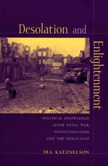 Desolation and Enlightenment: Political Knowledge After Total War, Totalitarianism, and the Holocaust - Ira Katznelson