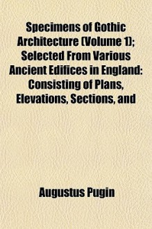 Specimens of Gothic Architecture (Volume 1); Selected from Various Ancient Edifices in England: Consisting of Plans, Elevations, Sections, and - Augustus Pugin