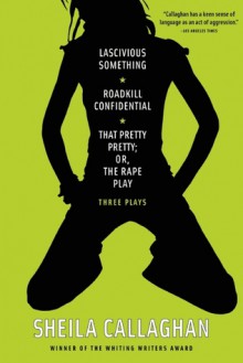 Lascivious Something/Roadkill Confidential/That Pretty Pretty; Or, The Rape Play: Three Plays - Sheila Callaghan