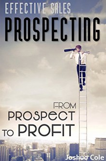 Prospecting: Effective Sales Prospecting: A Proven Success System On How To Find Potential Customers & Transform Prospects Into Profit (Lead Generation) - Joshua Cole