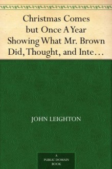 Christmas Comes but Once A Year Showing What Mr. Brown Did, Thought, and Intended to Do, during that Festive Season. - John Leighton