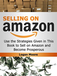 Selling on Amazon: Use the Strategies Given in This Book to Sell on Amazon and Become Prosperous (Selling on Amazon Book, selling on amazon, selling on amazon free kindle books) - Logan Moore