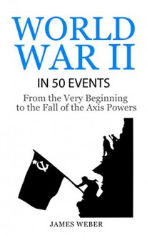 World War 2: World War II in 50 Events: From the Very Beginning to the Fall of the Axis Powers (War Books, World War 2 Books, War History) (History in 50 Events Series Book 4) - James Weber