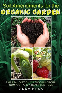 Soil Amendments for the Organic Garden: The Real Dirt on Cultivating Crops, Compost, and a Healthier Home (The Ultimate Guide to Soil Book 4) - Anna Hess