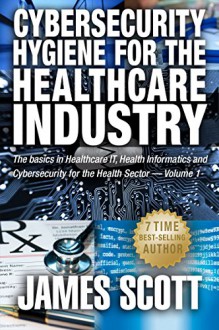 Cybersecurity Hygiene for the Healthcare Industry: The basics in Healthcare IT, Health Informatics and Cybersecurity for the Health Sector Volume 1 - James Scott