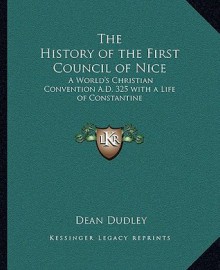 The History of the First Council of Nice: A World's Christian Convention A.D. 325 with a Life of Constantine - Dean Dudley